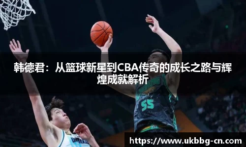 韩德君：从篮球新星到CBA传奇的成长之路与辉煌成就解析